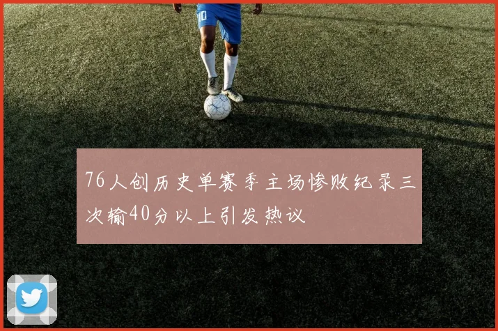 76人创历史单赛季主场惨败纪录三次输40分以上引发热议