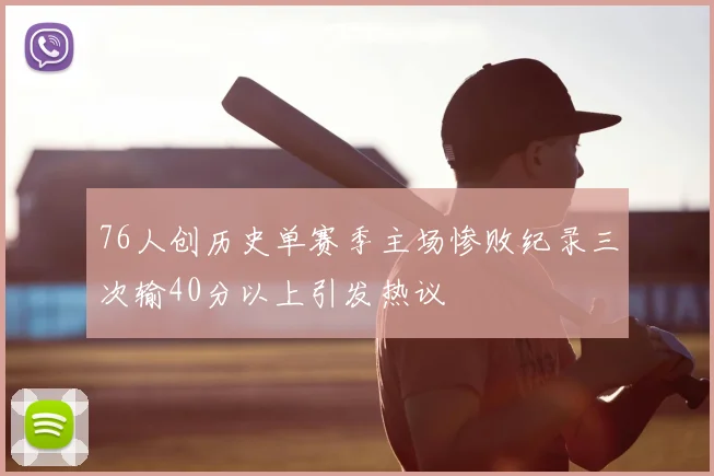 76人创历史单赛季主场惨败纪录三次输40分以上引发热议