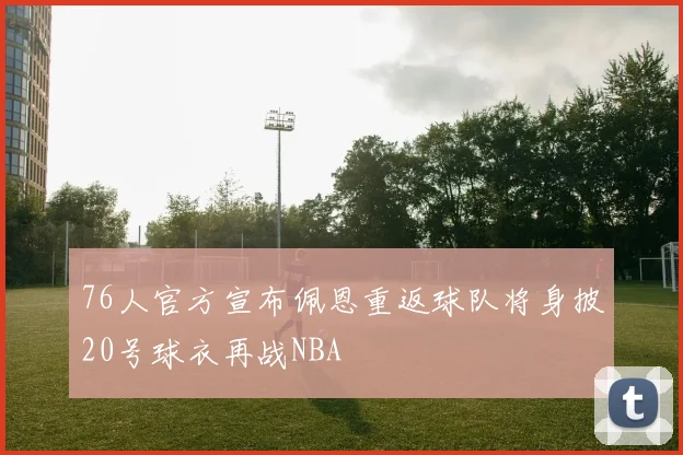 76人官方宣布佩恩重返球队将身披20号球衣再战NBA