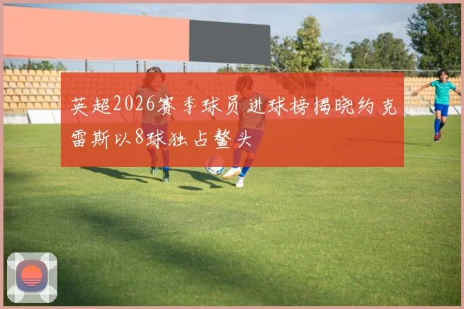 英超2026赛季球员进球榜揭晓约克雷斯以8球独占鳌头