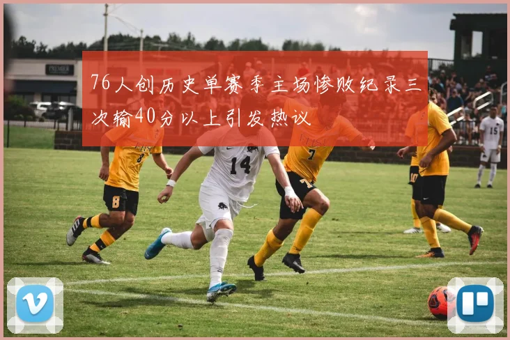 76人创历史单赛季主场惨败纪录三次输40分以上引发热议