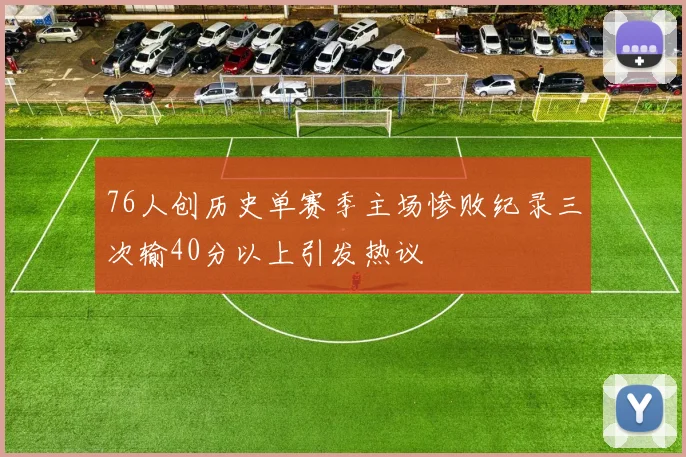 76人创历史单赛季主场惨败纪录三次输40分以上引发热议