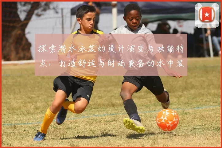 探索潜水泳装的设计演变与功能特点，打造舒适与时尚兼备的水中装备